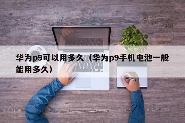 华为p9可以用多久（华为p9手机电池一般能用多久）