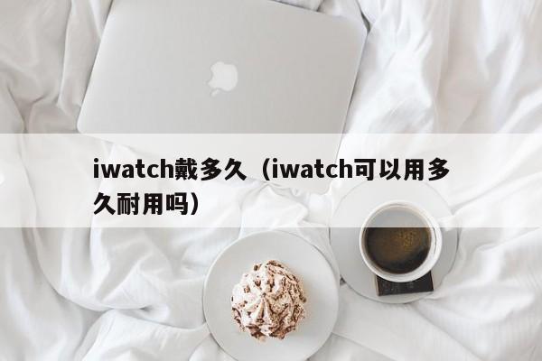 iwatch戴多久（iwatch可以用多久耐用吗）