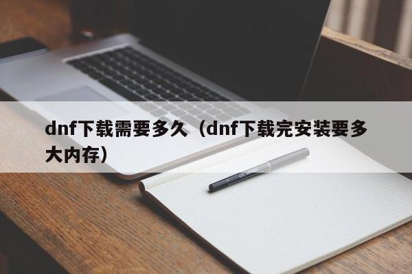 dnf下载需要多久（dnf下载完安装要多大内存）