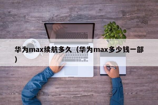 华为max续航多久（华为max多少钱一部）