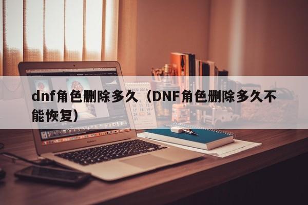 dnf角色删除多久（DNF角色删除多久不能恢复）